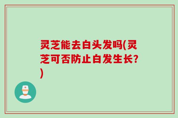 灵芝能去白头发吗(灵芝可否防止白发生长？)