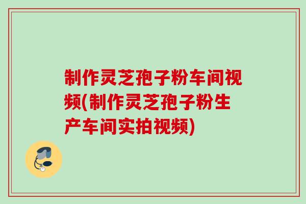 制作灵芝孢子粉车间视频(制作灵芝孢子粉生产车间实拍视频)