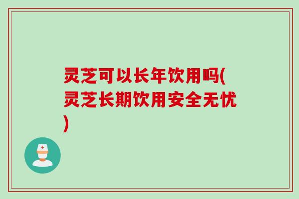 灵芝可以长年饮用吗(灵芝长期饮用安全无忧)