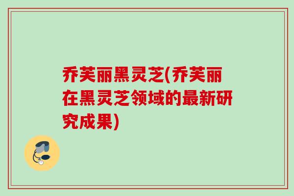 乔芙丽黑灵芝(乔芙丽在黑灵芝领域的最新研究成果)