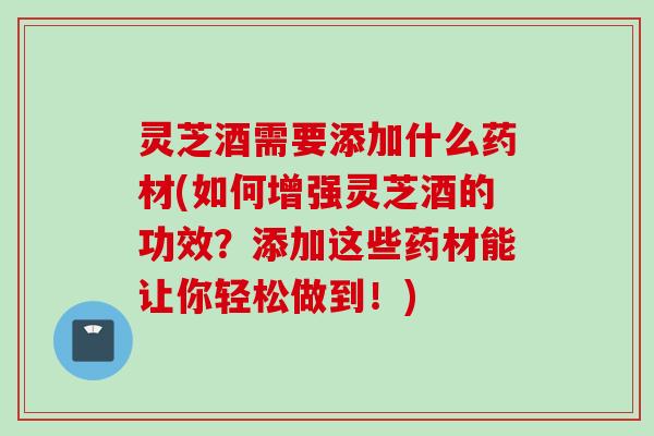 灵芝酒需要添加什么药材(如何增强灵芝酒的功效？添加这些药材能让你轻松做到！)