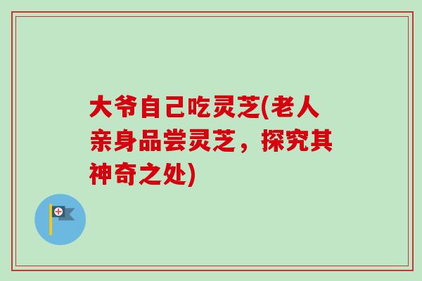 大爷自己吃灵芝(老人亲身品尝灵芝,探究其神奇之处) 大爷自己吃灵芝(老人亲身品尝灵芝,探究其神奇之处)