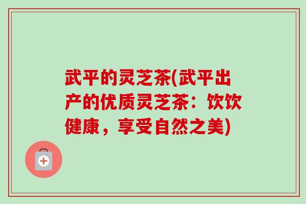 武平的灵芝茶(武平出产的优质灵芝茶:饮饮健康,享受自然之美) 武平的灵芝茶(武平出产的优质灵芝茶:饮饮健康,享受自然之美)