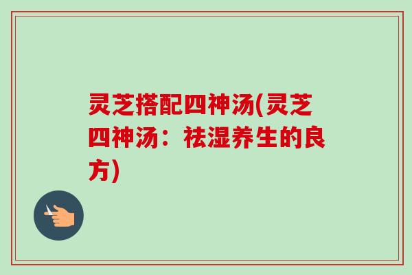 灵芝搭配四神汤(灵芝四神汤:祛湿养生的良方) 灵芝搭配四神汤(灵芝四神汤:祛湿养生的良方)