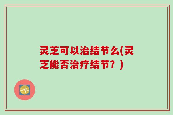 灵芝可以治结节么(灵芝能否治疗结节？)