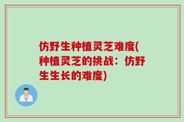 仿野生种植灵芝难度(种植灵芝的挑战：仿野生生长的难度)