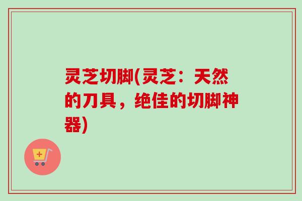 灵芝切脚(灵芝：天然的刀具，绝佳的切脚神器)
