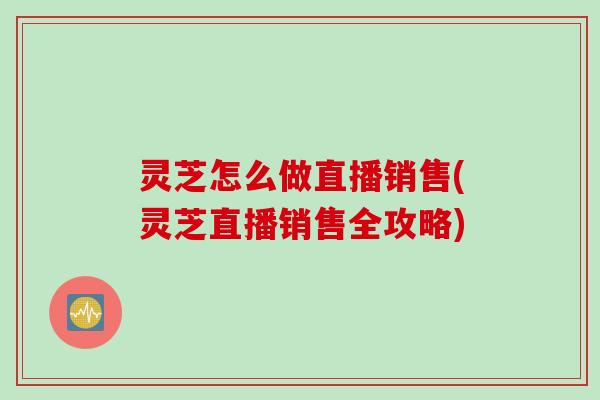 灵芝怎么做直播销售(灵芝直播销售全攻略)