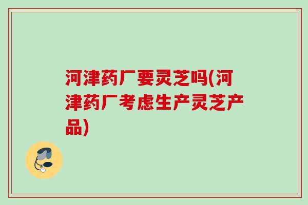 河津药厂要灵芝吗(河津药厂考虑生产灵芝产品)