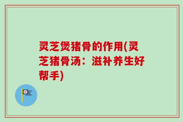 灵芝煲猪骨的作用(灵芝猪骨汤：滋补养生好帮手)