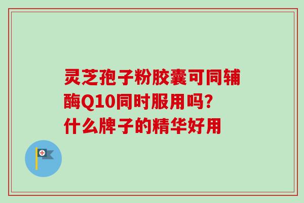 灵芝孢子粉胶囊可同辅酶Q10同时服用吗？什么牌子的精华好用