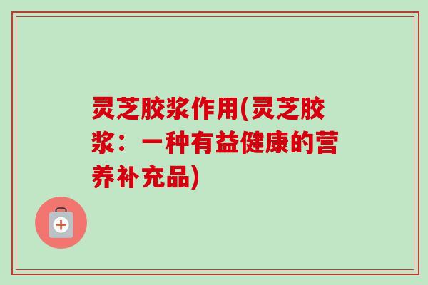 灵芝胶浆作用(灵芝胶浆：一种有益健康的营养补充品)