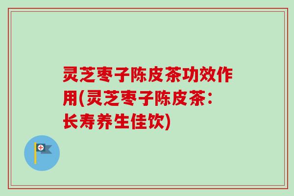 灵芝枣子陈皮茶功效作用(灵芝枣子陈皮茶：长寿养生佳饮)