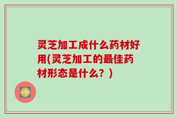 灵芝加工成什么药材好用(灵芝加工的最佳药材形态是什么？)