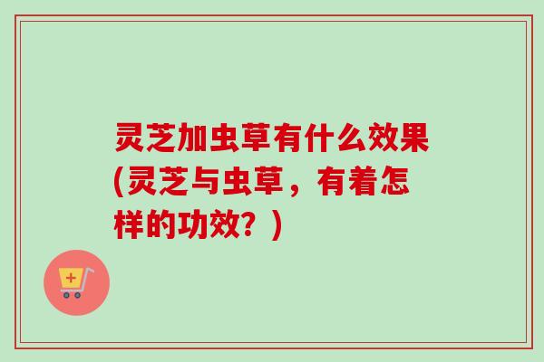 灵芝加虫草有什么效果(灵芝与虫草，有着怎样的功效？)