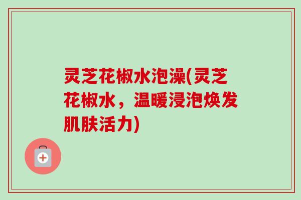 灵芝花椒水泡澡(灵芝花椒水，温暖浸泡焕发肌肤活力)
