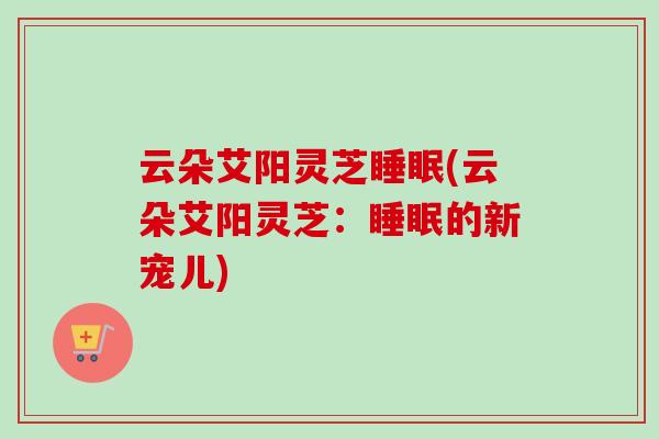云朵艾阳灵芝睡眠(云朵艾阳灵芝:睡眠的新宠儿)