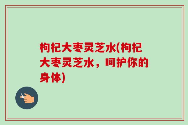 枸杞大枣灵芝水(枸杞大枣灵芝水，呵护你的身体)