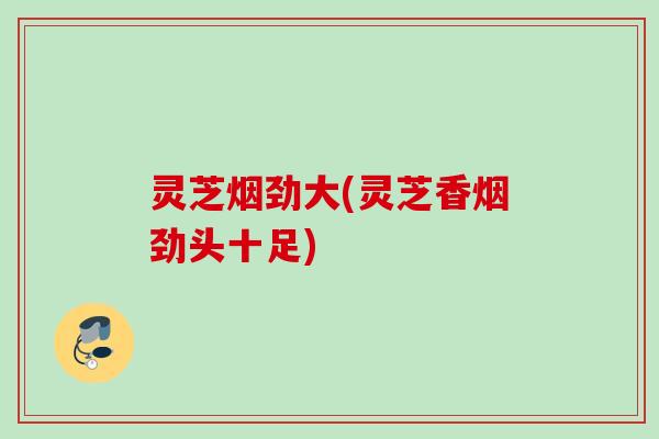 灵芝烟劲大(灵芝香烟劲头十足)