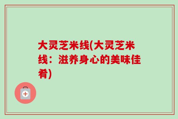 大灵芝米线(大灵芝米线：滋养身心的美味佳肴)