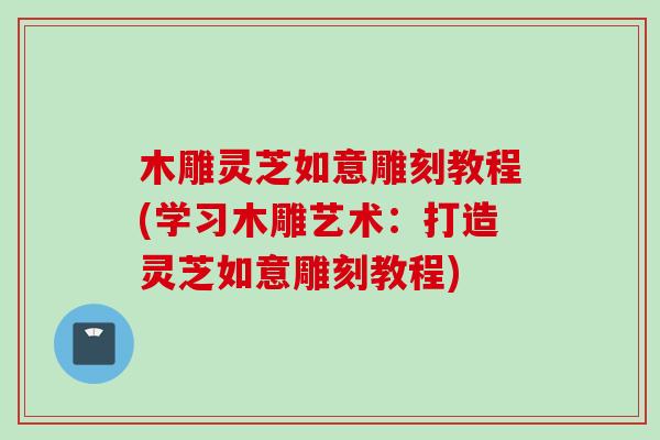 木雕灵芝如意雕刻教程(学习木雕艺术：打造灵芝如意雕刻教程)