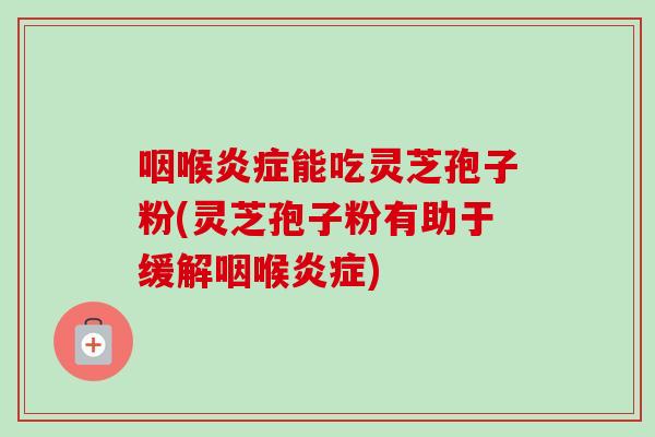 咽喉炎症能吃灵芝孢子粉(灵芝孢子粉有助于缓解咽喉炎症)