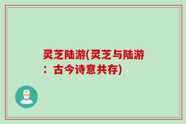 灵芝陆游(灵芝与陆游：古今诗意共存)