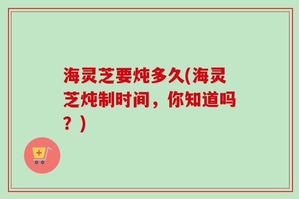海灵芝要炖多久(海灵芝炖制时间，你知道吗？)