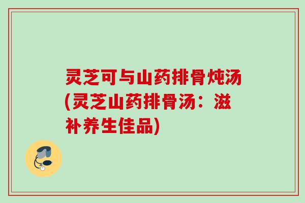 灵芝可与山药排骨炖汤(灵芝山药排骨汤：滋补养生佳品)