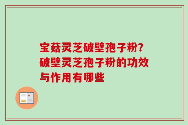 宝菇灵芝破壁孢子粉？破壁灵芝孢子粉的功效与作用有哪些