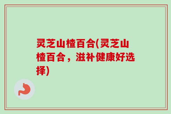 灵芝山楂百合(灵芝山楂百合，滋补健康好选择)