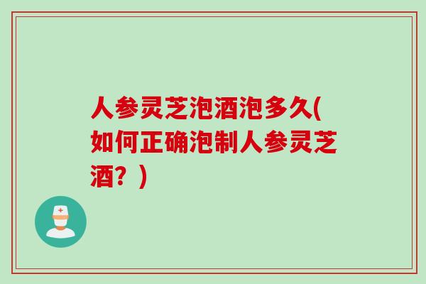 人参灵芝泡酒泡多久(如何正确泡制人参灵芝酒？)