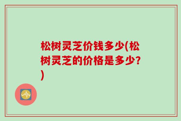 松树灵芝价钱多少(松树灵芝的价格是多少？)