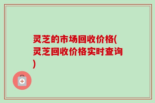 灵芝的市场回收价格(灵芝回收价格实时查询)