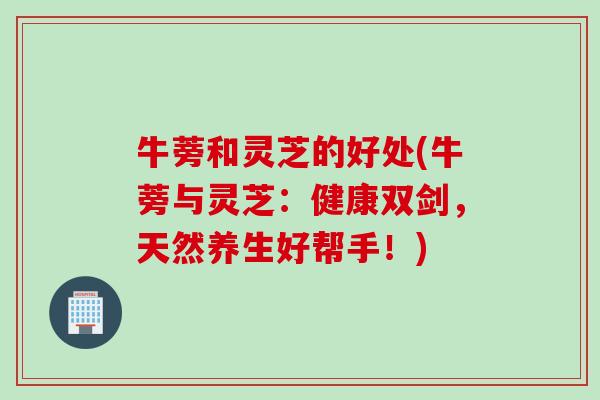牛蒡和灵芝的好处(牛蒡与灵芝：健康双剑，天然养生好帮手！)