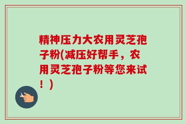精神压力大农用灵芝孢子粉(减压好帮手，农用灵芝孢子粉等您来试！)