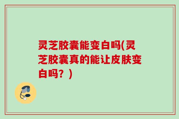 灵芝胶囊能变白吗(灵芝胶囊真的能让皮肤变白吗？)