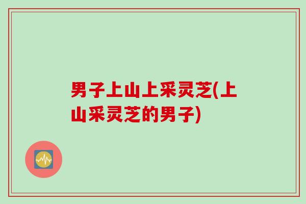 男子上山上采灵芝(上山采灵芝的男子)