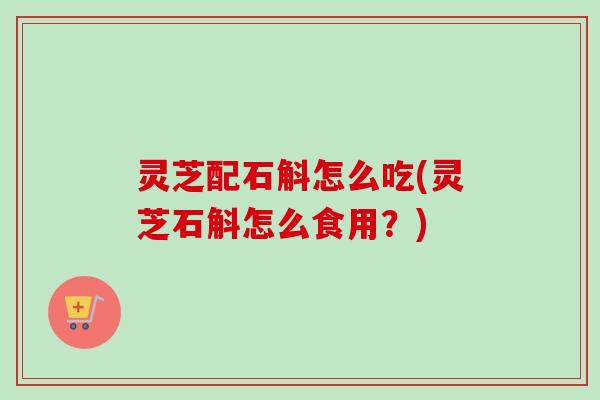 灵芝配石斛怎么吃(灵芝石斛怎么食用？)