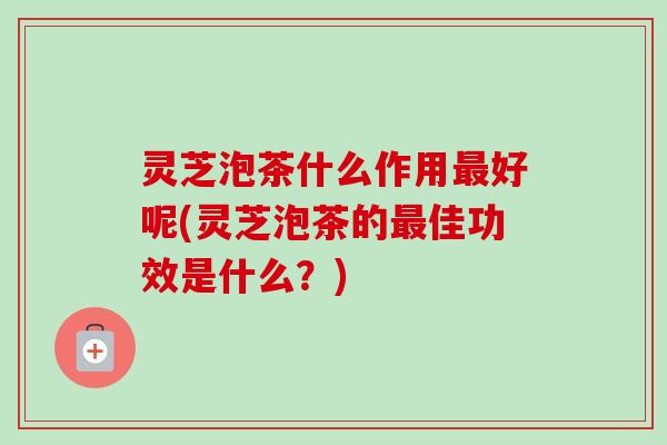 灵芝泡茶什么作用最好呢(灵芝泡茶的最佳功效是什么？)