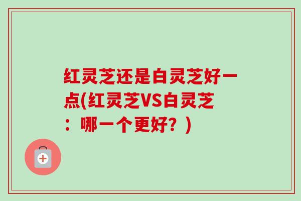 红灵芝还是白灵芝好一点(红灵芝VS白灵芝：哪一个更好？)