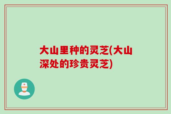 大山里种的灵芝(大山深处的珍贵灵芝)