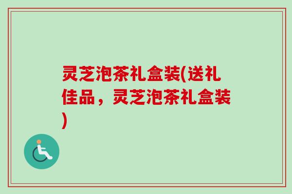 灵芝泡茶礼盒装(送礼佳品，灵芝泡茶礼盒装)