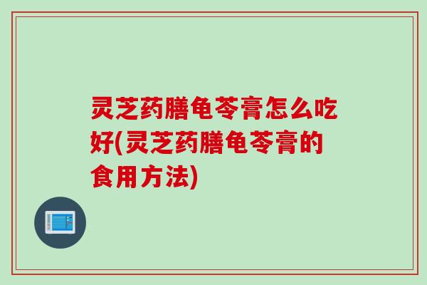 灵芝药膳龟苓膏怎么吃好(灵芝药膳龟苓膏的食用方法)