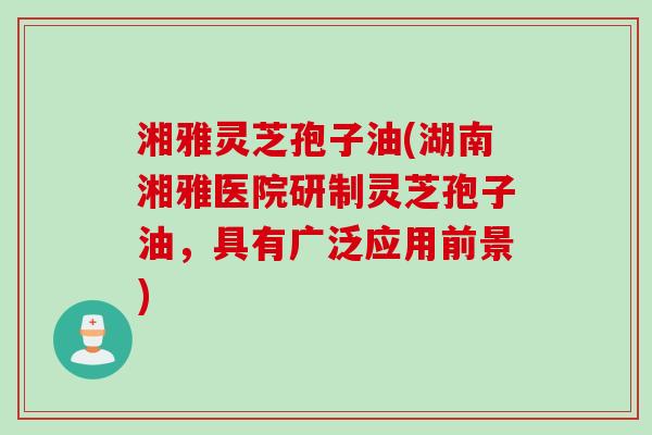 湘雅灵芝孢子油(湖南湘雅医院研制灵芝孢子油，具有广泛应用前景)