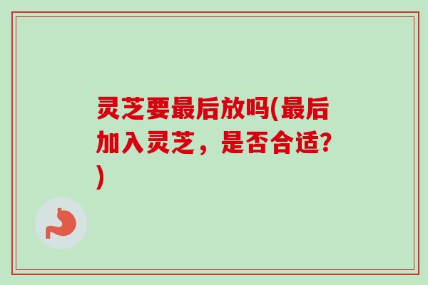 灵芝要后放吗(后加入灵芝,是否合适?) 灵芝要后放吗(后加入灵芝,是否合适?)