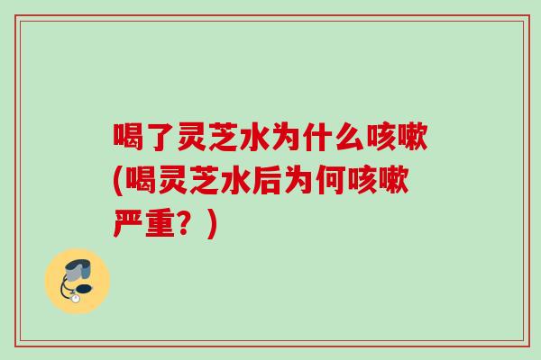 喝了灵芝水为什么咳嗽(喝灵芝水后为何咳嗽严重？)