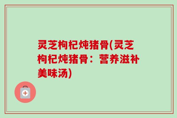 灵芝枸杞炖猪骨(灵芝枸杞炖猪骨：营养滋补美味汤)