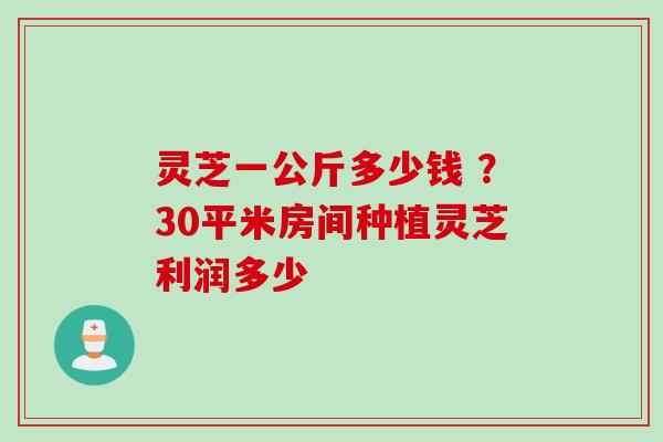 灵芝一公斤多少钱 ？30平米房间种植灵芝利润多少