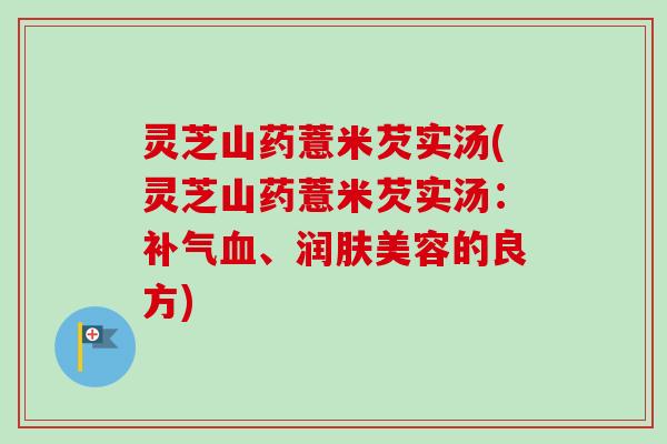 灵芝山药薏米芡实汤(灵芝山药薏米芡实汤：补气血、润肤美容的良方)